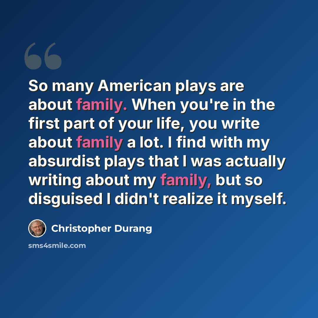 “So many American plays are about family. When you're in the first part of your life, you write about family a lot. I find with my absurdist plays that I was actually writing about my family, but so disguised I didn't realize it myself.” quote by Christopher Durang