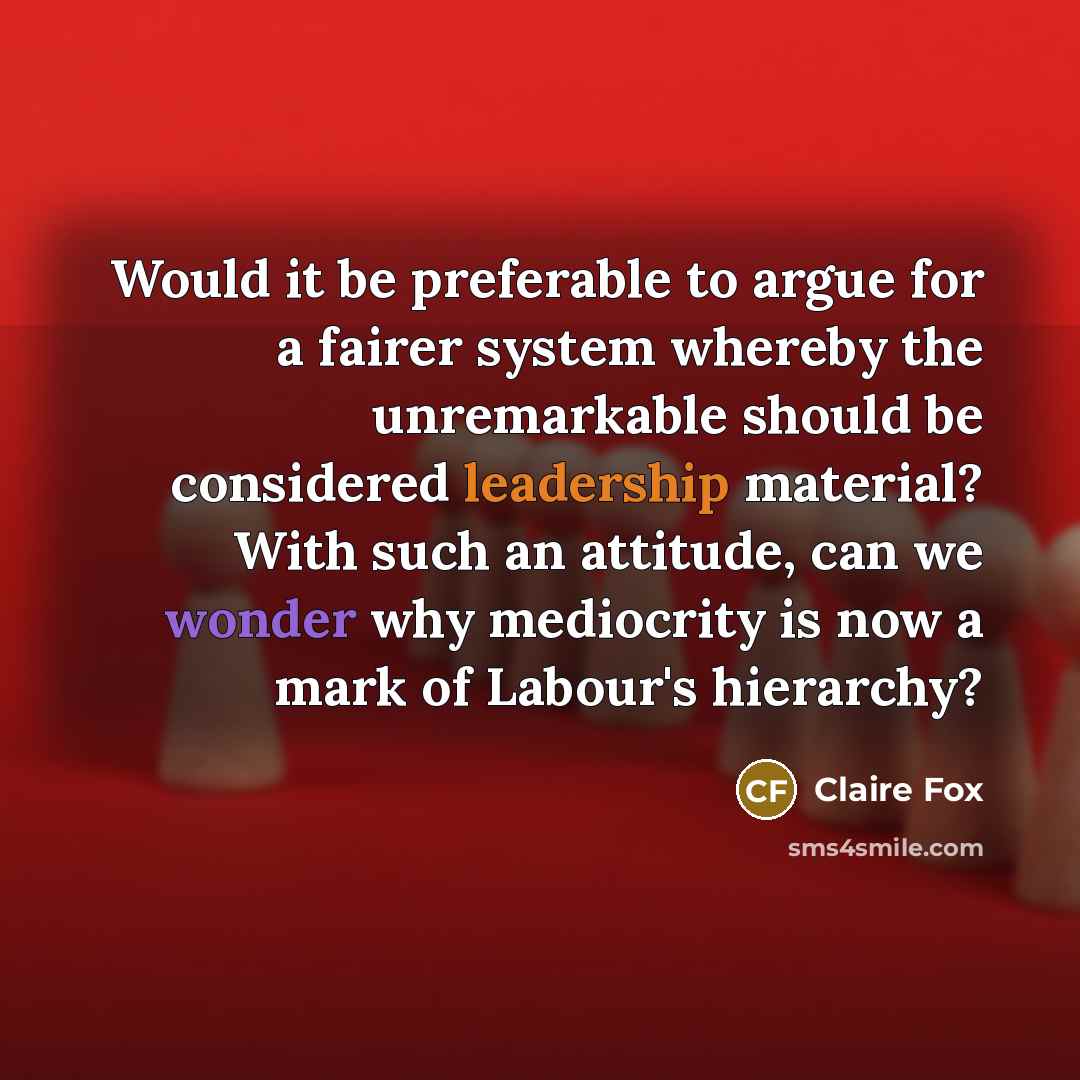 “Would it be preferable to argue for a fairer system whereby the unremarkable should be considered leadership material? With such an attitude, can we wonder why mediocrity is now a mark of Labour's hierarchy?” quote by Claire Fox