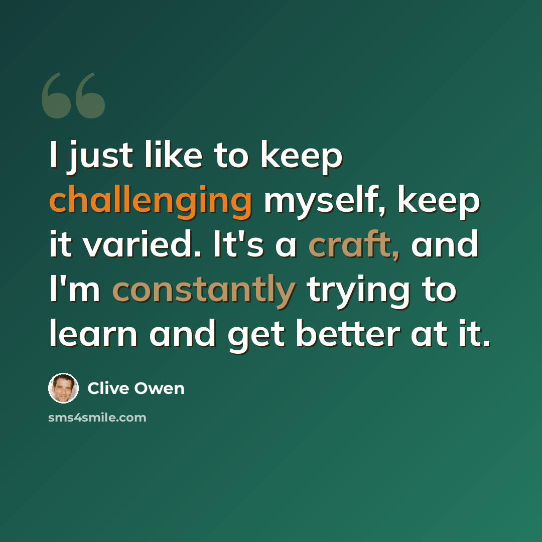 “I just like to keep challenging myself, keep it varied. It's a craft, and I'm constantly trying to learn and get better at it.” quote by Clive Owen