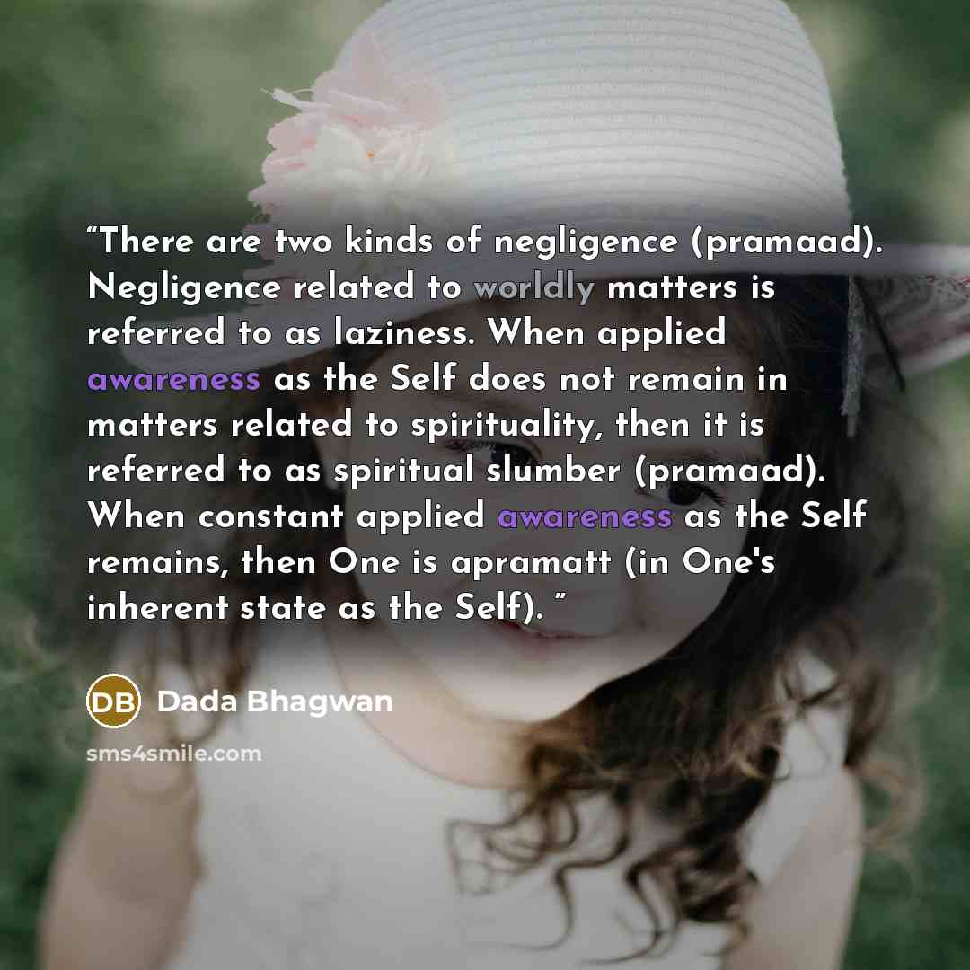 “There are two kinds of negligence (pramaad). Negligence related to worldly matters is referred to as laziness. When applied awareness as the Self does not remain in matters related to spirituality, then it is referred to as spiritual slumber (pramaad). When constant applied awareness as the Self…” quote by Dada Bhagwan