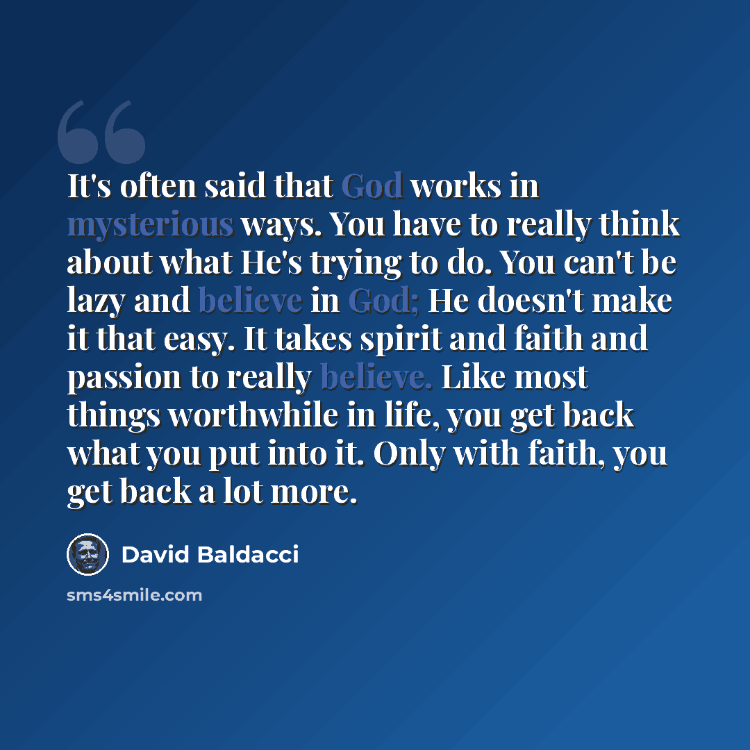 “It's often said that God works in mysterious ways. You have to really think about what He's trying to do. You can't be lazy and believe in God; He doesn't make it that easy. It takes spirit and faith and passion to really believe. Like most things worthwhile in life, you get back what you put into…” quote by David Baldacci
