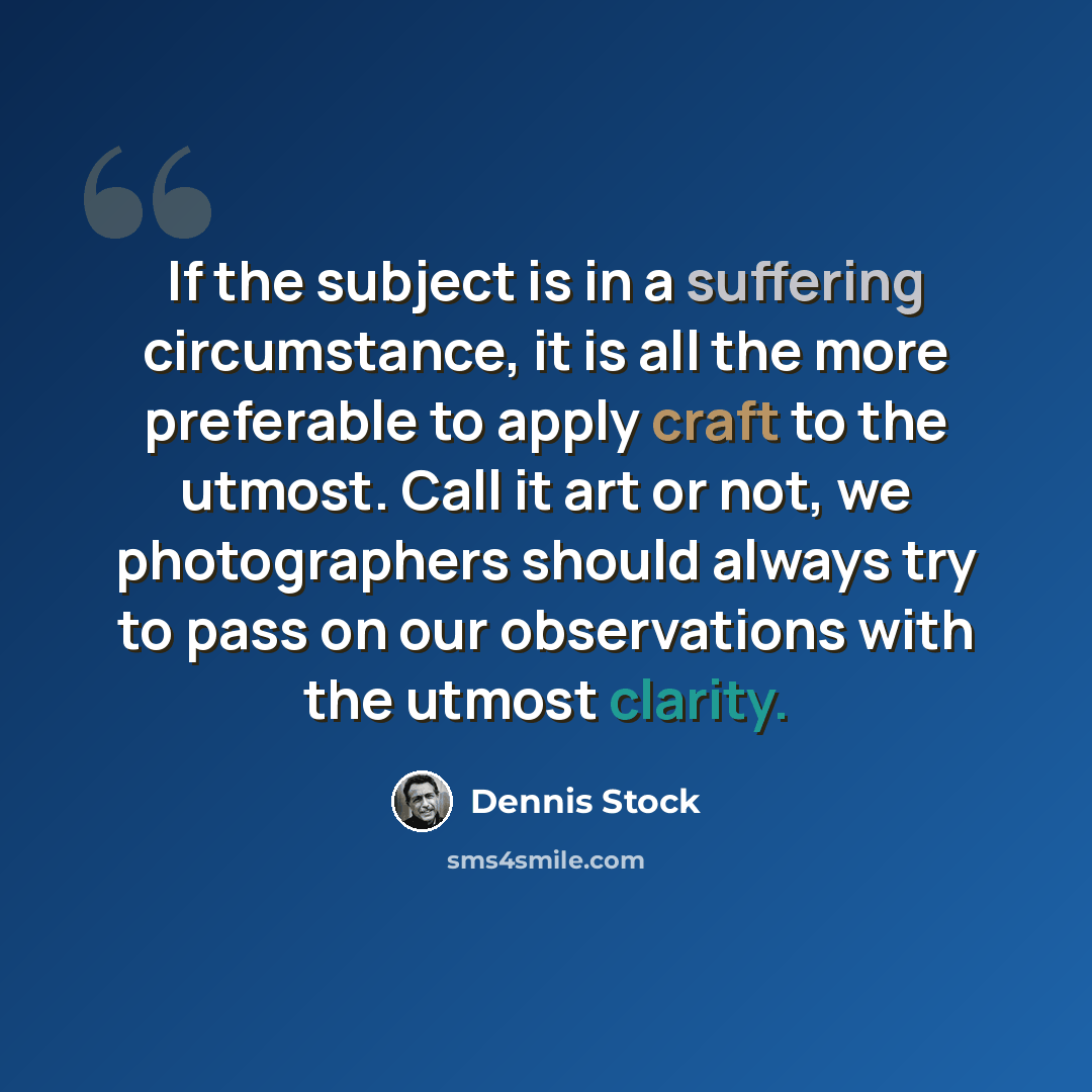 “If the subject is in a suffering circumstance, it is all the more preferable to apply craft to the utmost. Call it art or not, we photographers should always try to pass on our observations with the utmost clarity.” quote by Dennis Stock