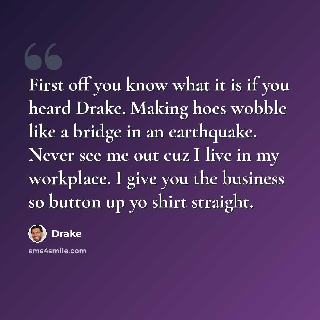 “First off you know what it is if you heard Drake. Making hoes wobble like a bridge in an earthquake. Never see me out cuz I live in my workplace. I give you the business so button up yo shirt straight.” quote by Drake
