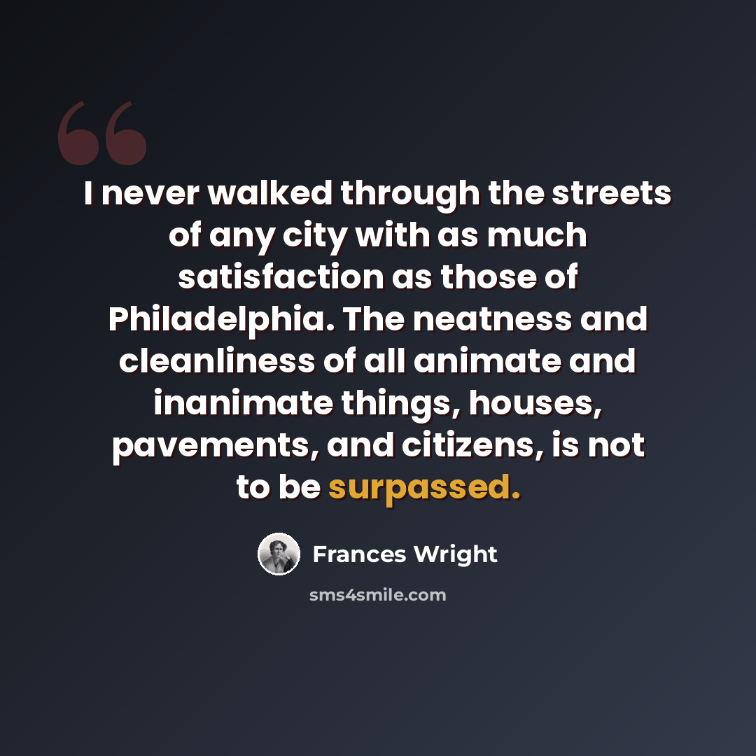 “I never walked through the streets of any city with as much satisfaction as those of Philadelphia. The neatness and cleanliness of all animate and inanimate things, houses, pavements, and citizens, is not to be surpassed.” quote by Frances Wright