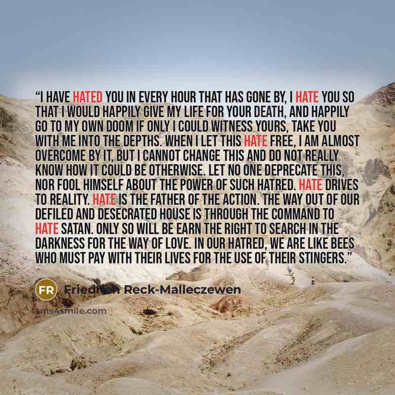 “I have hated you in every hour that has gone by, I hate you so that I would happily give my life for your death, and happily go to my own doom if only I could witness yours, take you with me into the depths. When I let this hate free, I am almost overcome by it, but I cannot change this and do not…” quote by Friedrich Reck-Malleczewen