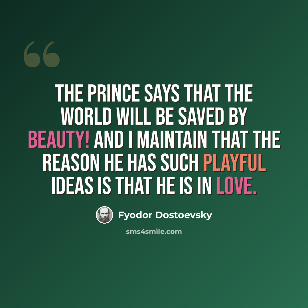 “The prince says that the world will be saved by beauty! And I maintain that the reason he has such playful ideas is that he is in love.” quote by Fyodor Dostoevsky