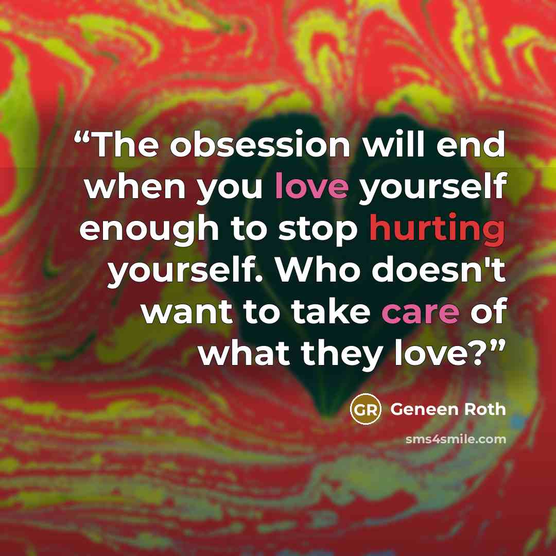 “The obsession will end when you love yourself enough to stop hurting yourself. Who doesn't want to take care of what they love?” quote by Geneen Roth