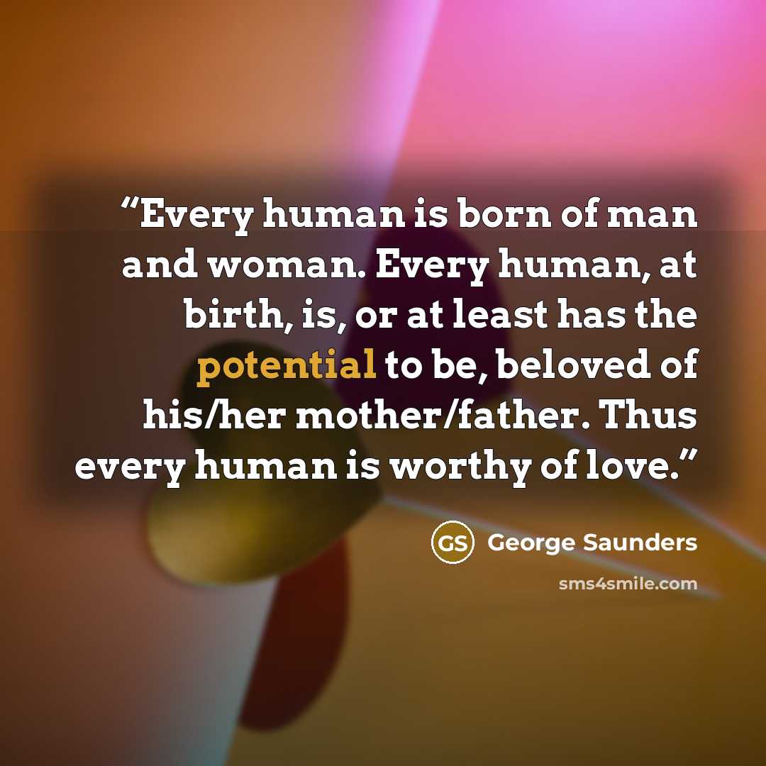 “Every human is born of man and woman. Every human, at birth, is, or at least has the potential to be, beloved of his/her mother/father. Thus every human is worthy of love.” quote by George Saunders