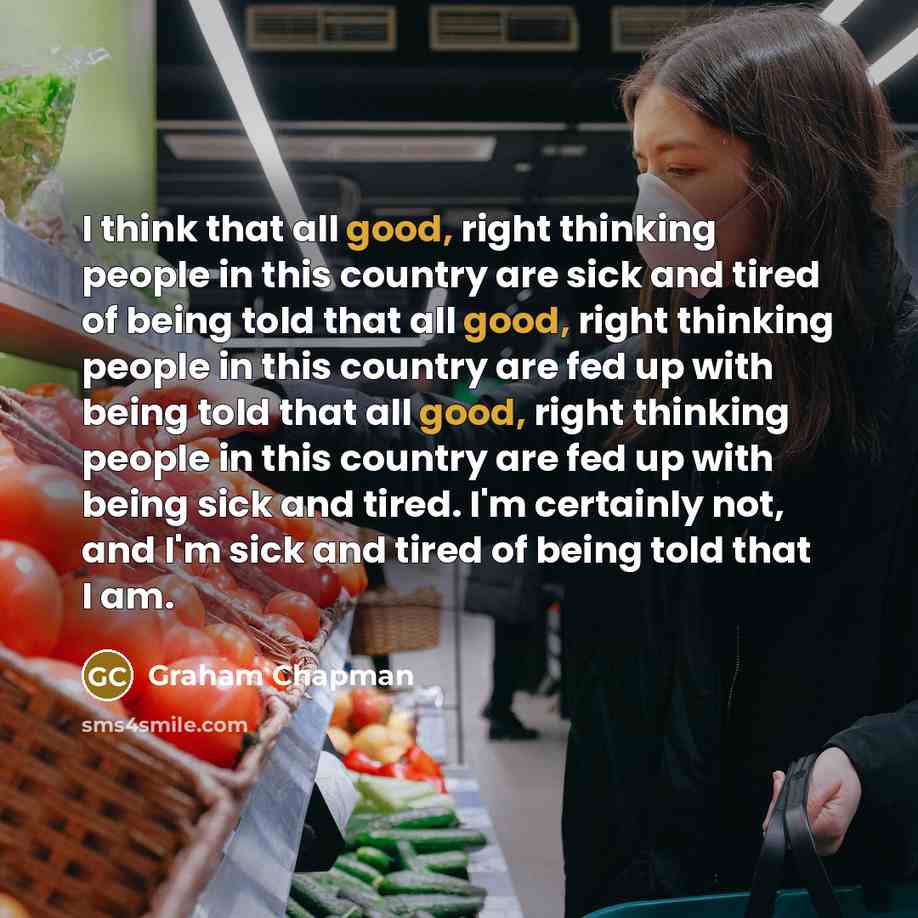 “I think that all good, right thinking people in this country are sick and tired of being told that all good, right thinking people in this country are fed up with being told that all good, right thinking people in this country are fed up with being sick and tired. I'm certainly not, and I'm sick…” quote by Graham Chapman