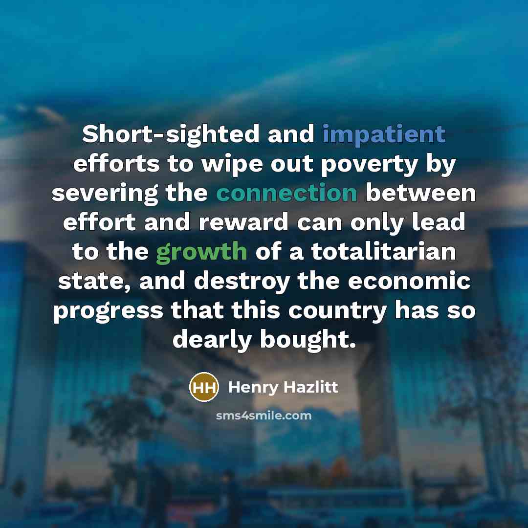 “Short-sighted and impatient efforts to wipe out poverty by severing the connection between effort and reward can only lead to the growth of a totalitarian state, and destroy the economic progress that this country has so dearly bought.” quote by Henry Hazlitt