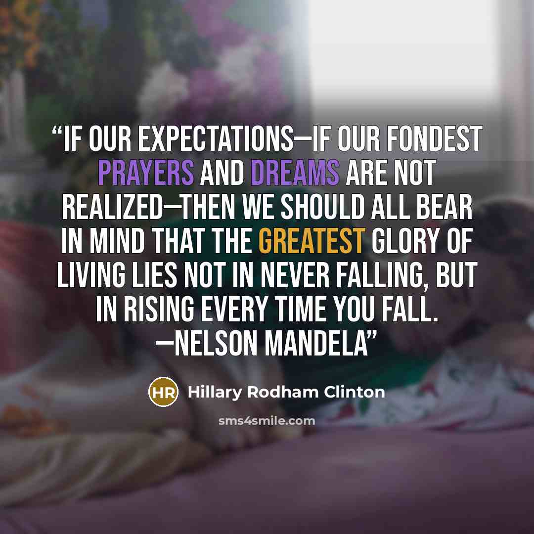 “If our expectations—if our fondest prayers and dreams are not realized—then we should all bear in mind that the greatest glory of living lies not in never falling, but in rising every time you fall. —Nelson Mandela” quote by Hillary Rodham Clinton
