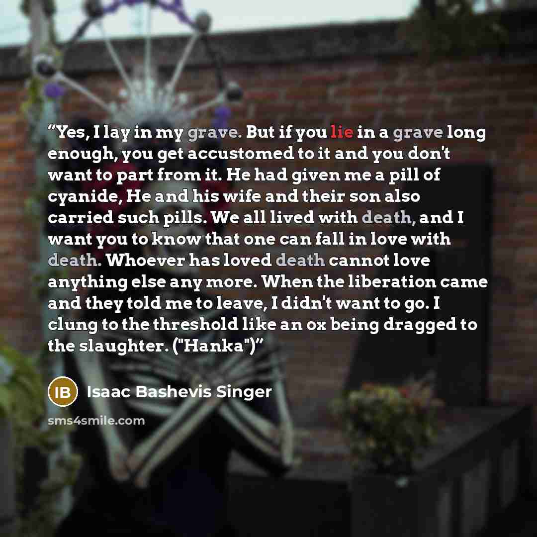 “Yes, I lay in my grave. But if you lie in a grave long enough, you get accustomed to it and you don't want to part from it. He had given me a pill of cyanide, He and his wife and their son also carried such pills. We all lived with death, and I want you to know that one can fall in love with…” quote by Isaac Bashevis Singer