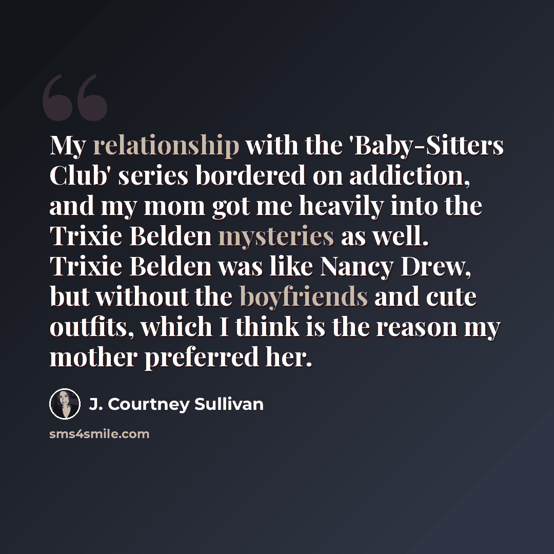 “My relationship with the 'Baby-Sitters Club' series bordered on addiction, and my mom got me heavily into the Trixie Belden mysteries as well. Trixie Belden was like Nancy Drew, but without the boyfriends and cute outfits, which I think is the reason my mother preferred her.” quote by J. Courtney Sullivan