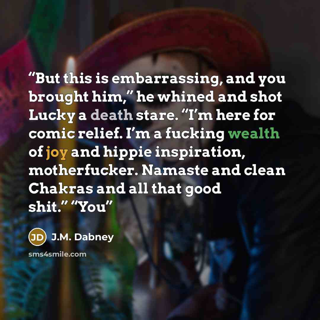 “But this is embarrassing, and you brought him,” he whined and shot Lucky a death stare. “I’m here for comic relief. I’m a fucking wealth of joy and hippie inspiration, motherfucker. Namaste and clean Chakras and all that good shit.” “You” quote by J.M. Dabney