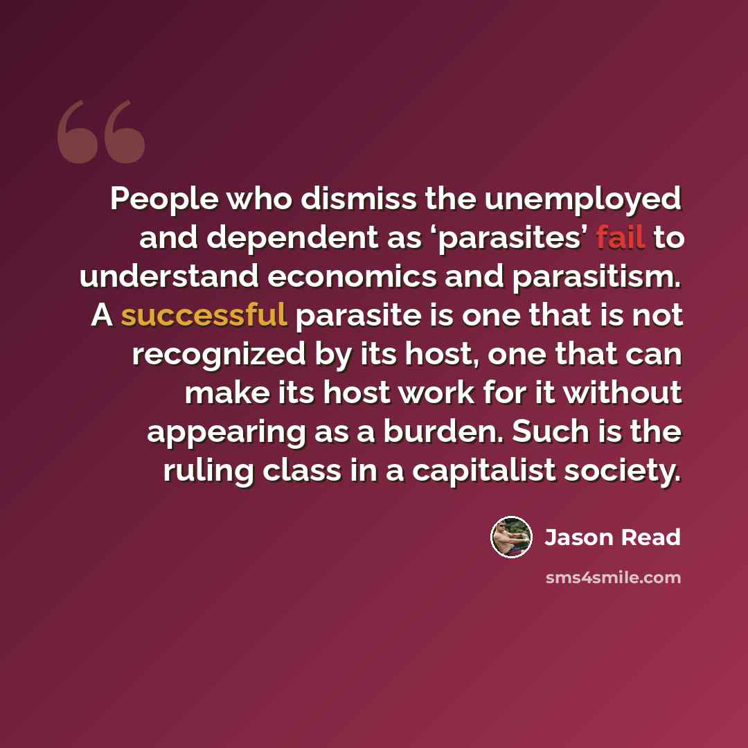 “People who dismiss the unemployed and dependent as ‘parasites’ fail to understand economics and parasitism. A successful parasite is one that is not recognized by its host, one that can make its host work for it without appearing as a burden. Such is the ruling class in a capitalist society.” quote by Jason Read