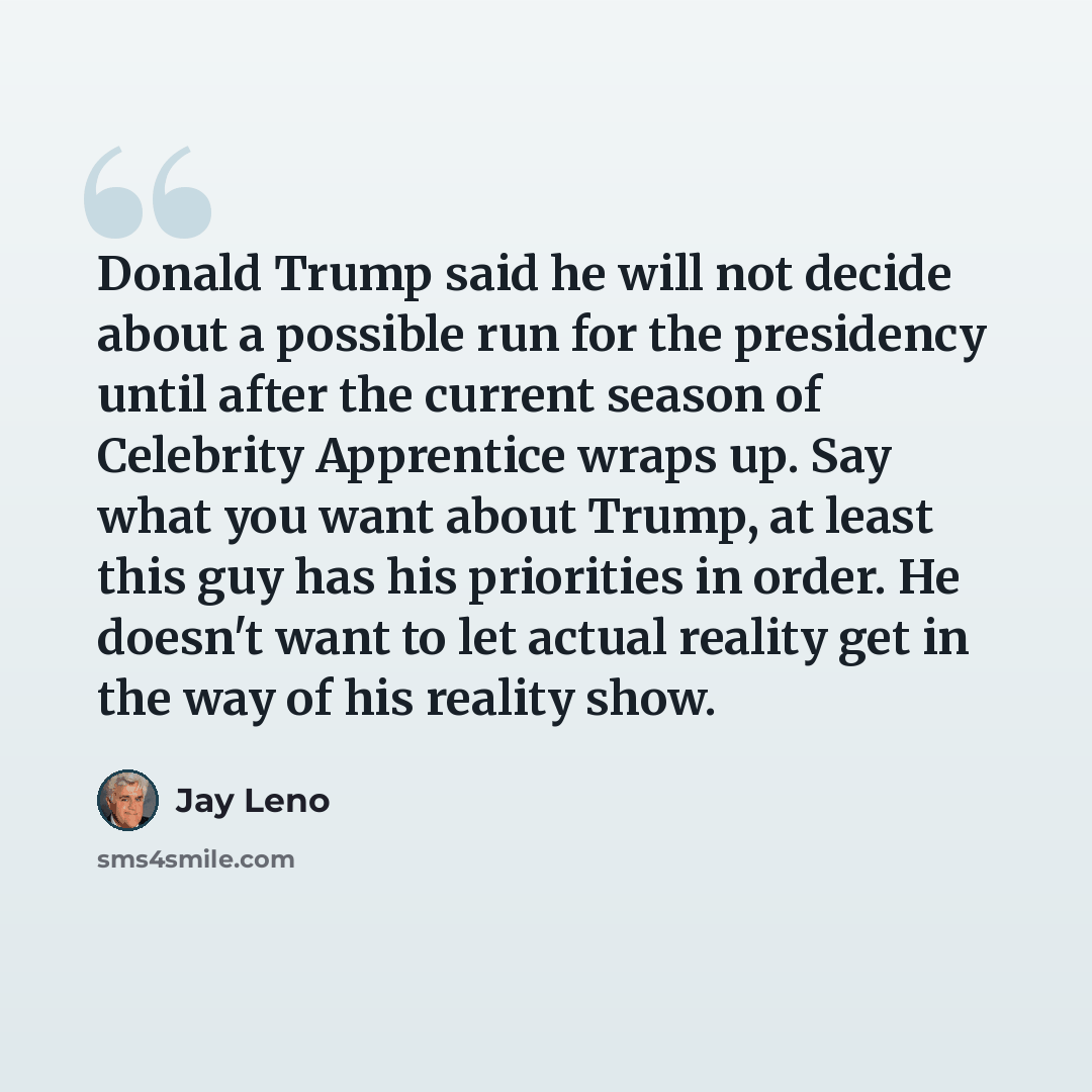 “Donald Trump said he will not decide about a possible run for the presidency until after the current season of Celebrity Apprentice wraps up. Say what you want about Trump, at least this guy has his priorities in order. He doesn't want to let actual reality get in the way of his reality show.” quote by Jay Leno