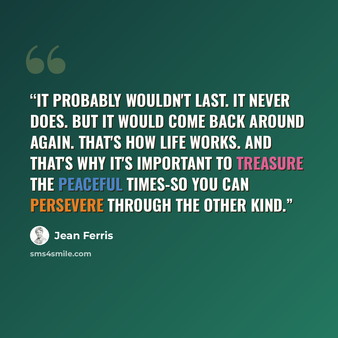 “It probably wouldn't last. It never does. But it would come back around again. That's how life works. And that's why it's important to treasure the peaceful times-so you can persevere through the other kind.” quote by Jean Ferris