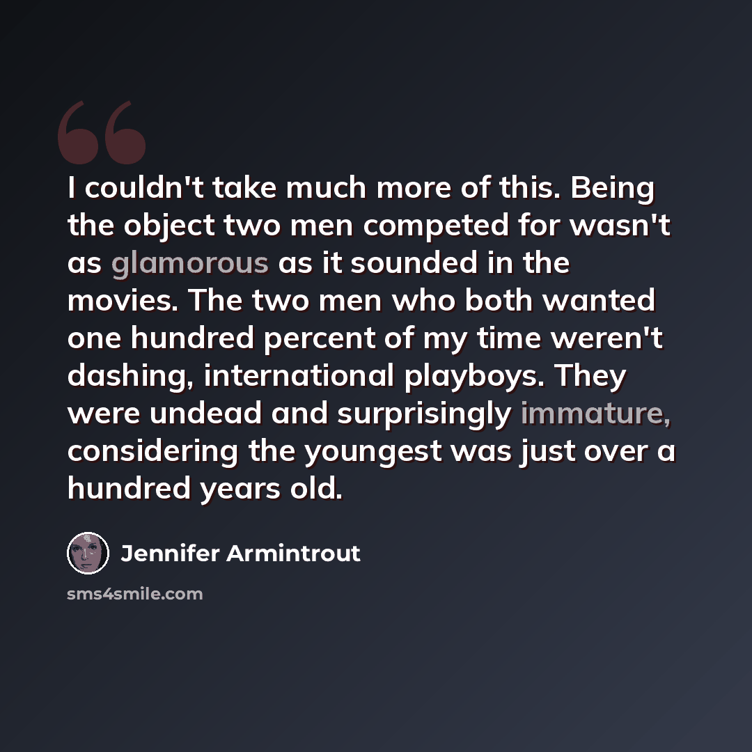 “I couldn't take much more of this. Being the object two men competed for wasn't as glamorous as it sounded in the movies. The two men who both wanted one hundred percent of my time weren't dashing, international playboys. They were undead and surprisingly immature, considering the youngest was…” quote by Jennifer Armintrout