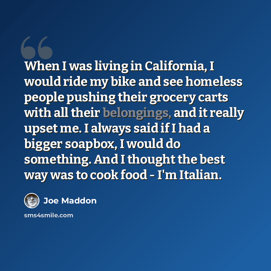 “When I was living in California, I would ride my bike and see homeless people pushing their grocery carts with all their belongings, and it really upset me. I always said if I had a bigger soapbox, I would do something. And I thought the best way was to cook food - I'm Italian.” quote by Joe Maddon