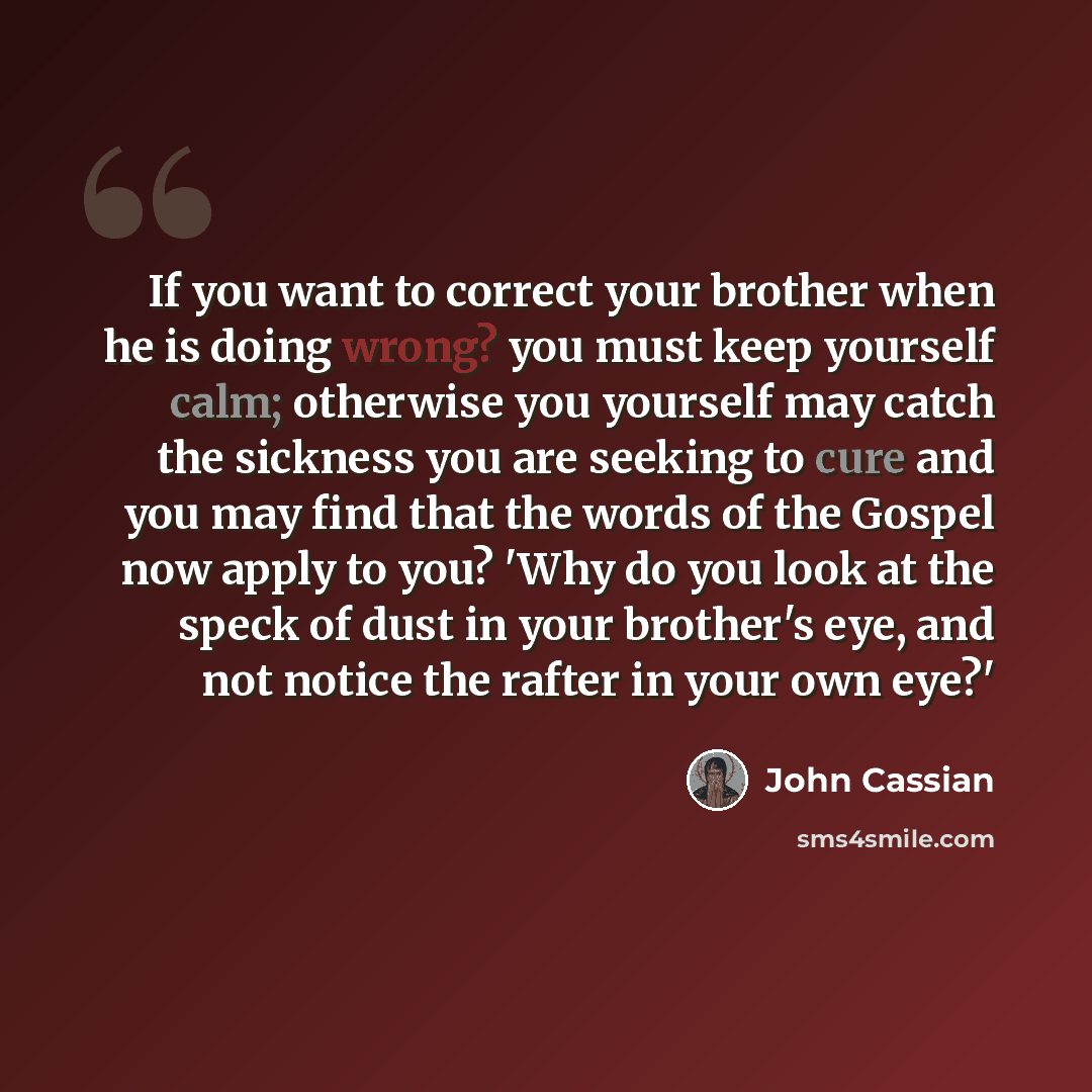 “If you want to correct your brother when he is doing wrong? you must keep yourself calm; otherwise you yourself may catch the sickness you are seeking to cure and you may find that the words of the Gospel now apply to you? 'Why do you look at the speck of dust in your brother's eye, and not notice…” quote by John Cassian