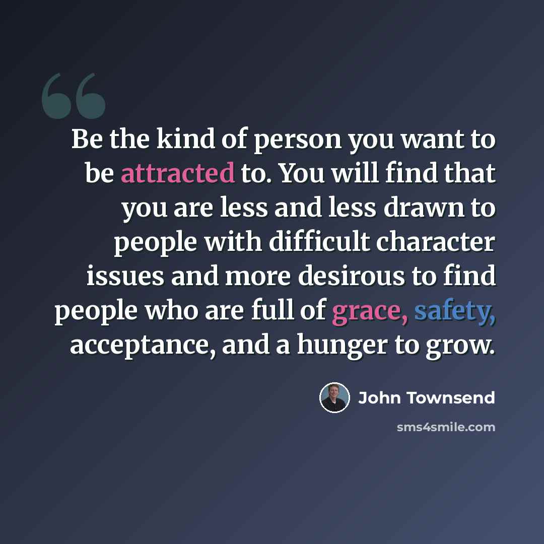 “Be the kind of person you want to be attracted to. You will find that you are less and less drawn to people with difficult character issues and more desirous to find people who are full of grace, safety, acceptance, and a hunger to grow.” quote by John Townsend