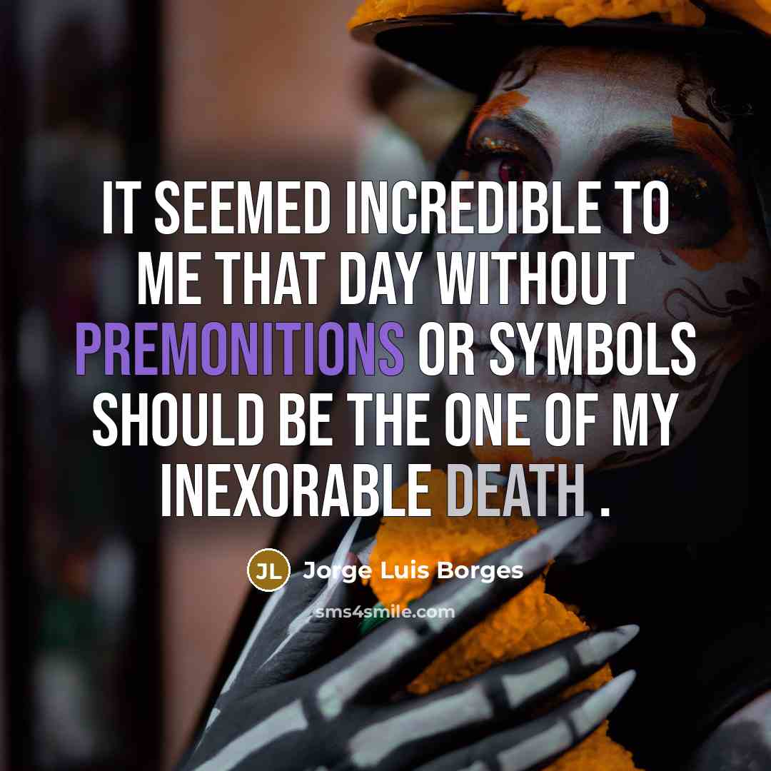 “It seemed incredible to me that day without premonitions or symbols should be the one of my inexorable death .” quote by Jorge Luis Borges