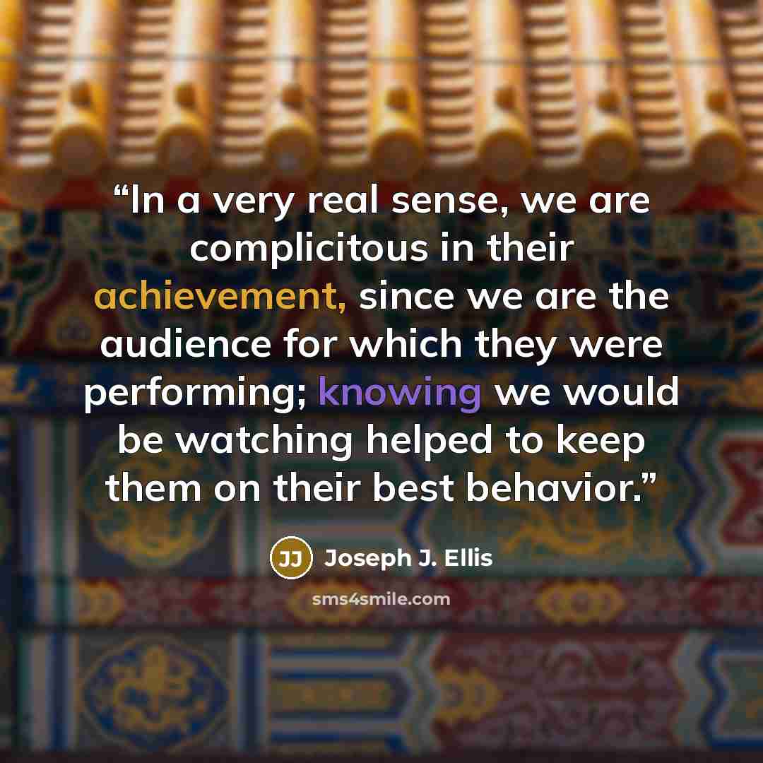 “In a very real sense, we are complicitous in their achievement, since we are the audience for which they were performing; knowing we would be watching helped to keep them on their best behavior.” quote by Joseph J. Ellis