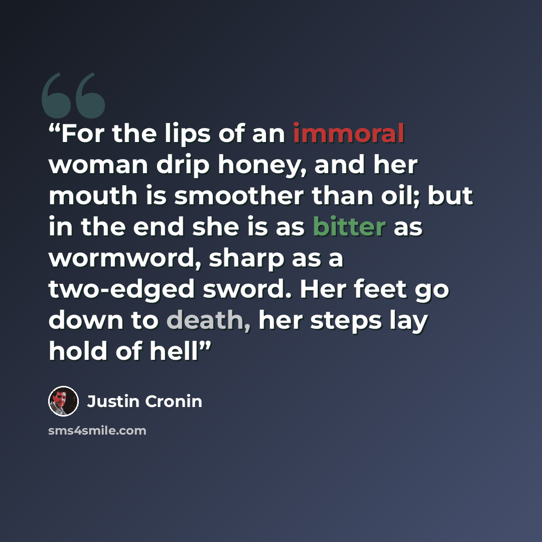 “For the lips of an immoral woman drip honey, and her mouth is smoother than oil; but in the end she is as bitter as wormword, sharp as a two-edged sword. Her feet go down to death, her steps lay hold of hell” quote by Justin Cronin