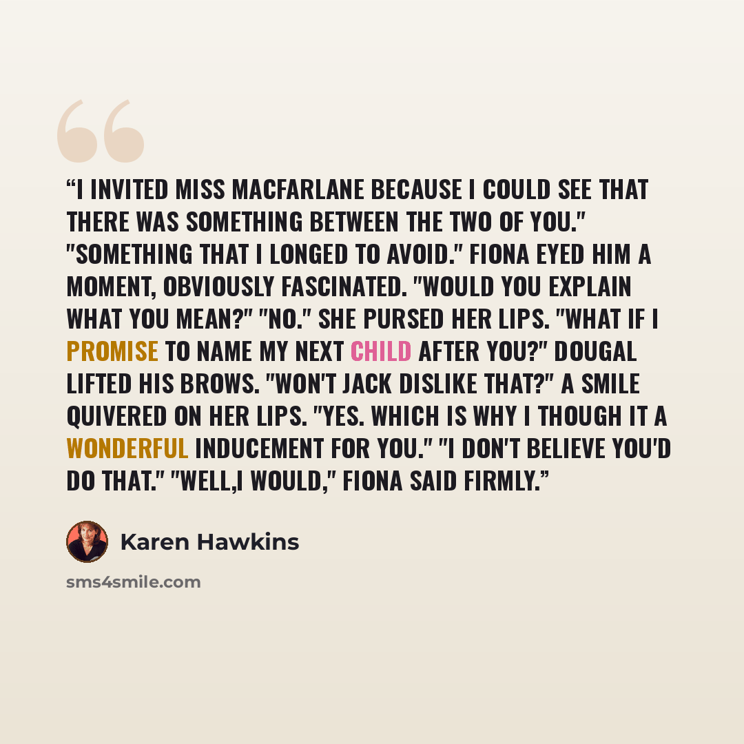 “I invited Miss MacFarlane because I could see that there was something between the two of you." "Something that I longed to avoid." Fiona eyed him a moment, obviously fascinated. "Would you explain what you mean?" "No." She pursed her lips. "What if I promise to name my next child after you?"…” quote by Karen Hawkins