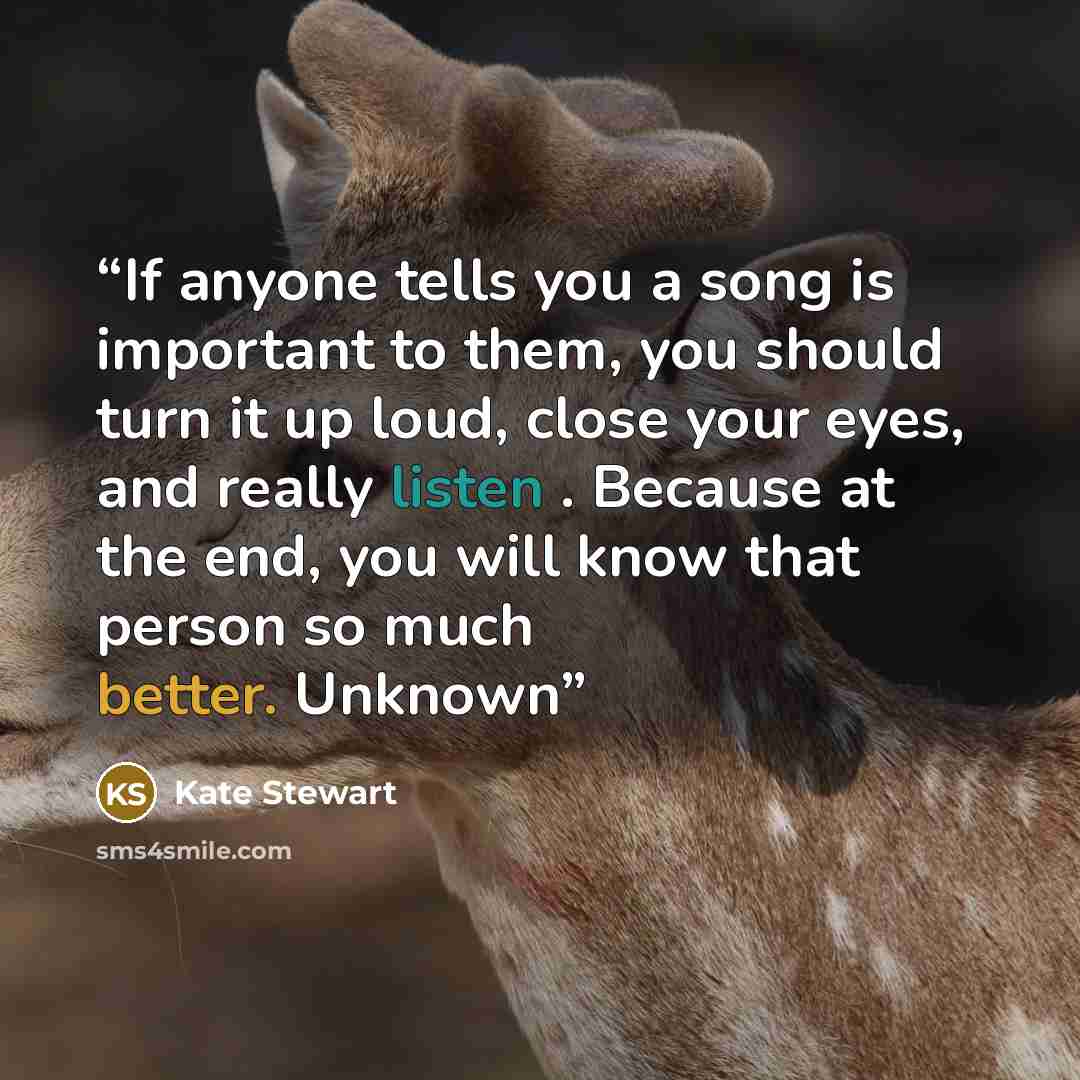“If anyone tells you a song is important to them, you should turn it up loud, close your eyes, and really listen . Because at the end, you will know that person so much better. Unknown” quote by Kate Stewart