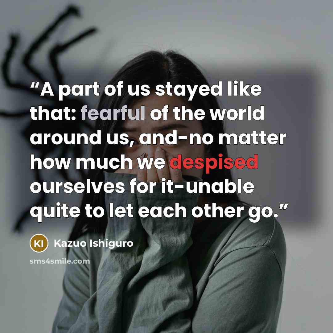 “A part of us stayed like that: fearful of the world around us, and-no matter how much we despised ourselves for it-unable quite to let each other go.” quote by Kazuo Ishiguro