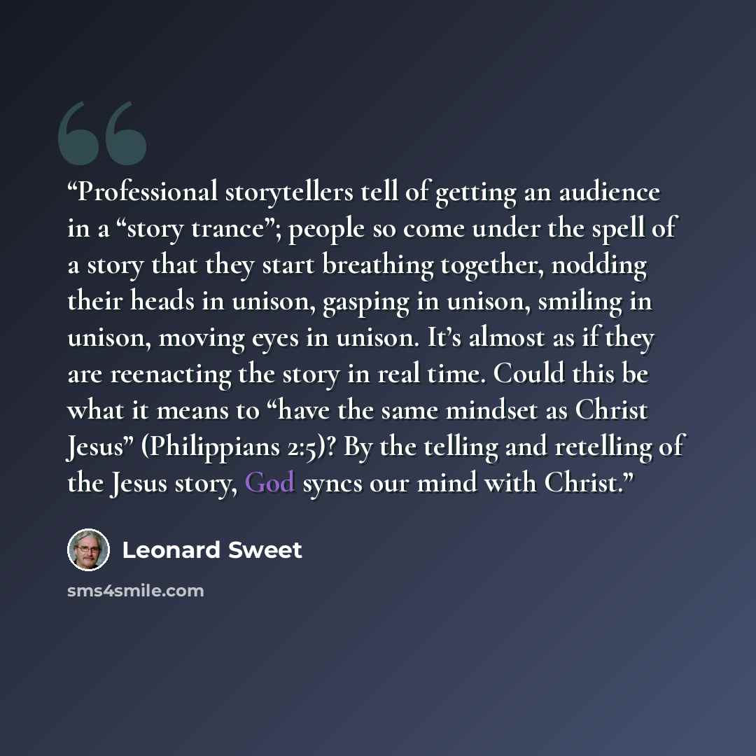 “Professional storytellers tell of getting an audience in a “story trance”; people so come under the spell of a story that they start breathing together, nodding their heads in unison, gasping in unison, smiling in unison, moving eyes in unison. It’s almost as if they are reenacting the story in…” quote by Leonard Sweet