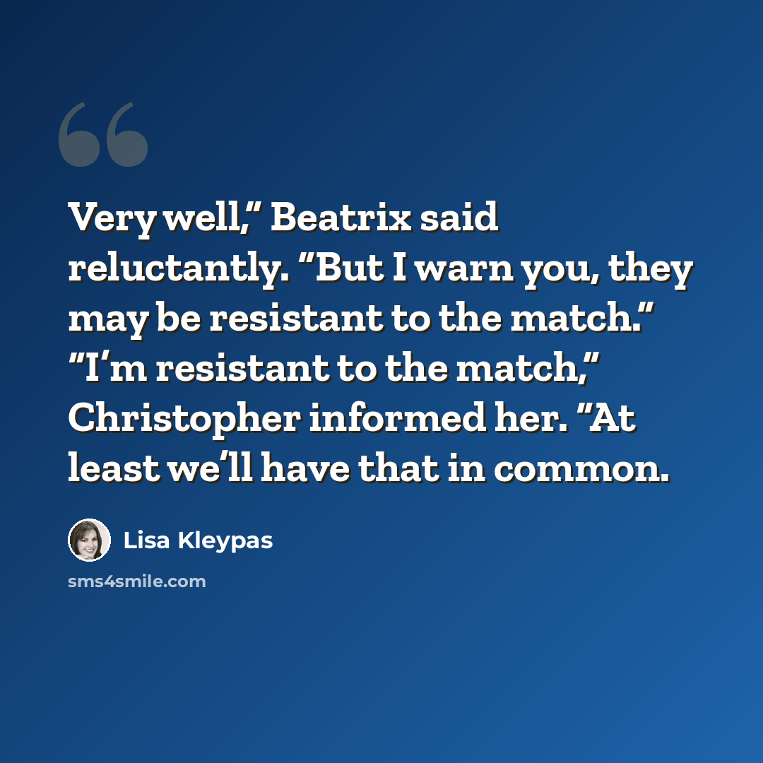 “Very well,” Beatrix said reluctantly. “But I warn you, they may be resistant to the match.” “I’m resistant to the match,” Christopher informed her. “At least we’ll have that in common.” quote by Lisa Kleypas