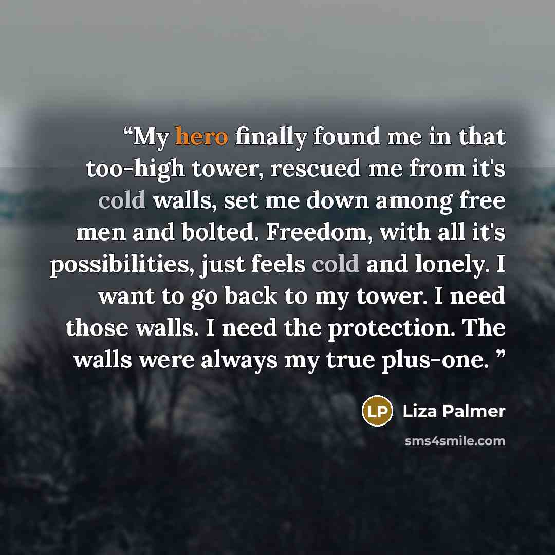 “My hero finally found me in that too-high tower, rescued me from it's cold walls, set me down among free men and bolted. Freedom, with all it's possibilities, just feels cold and lonely. I want to go back to my tower. I need those walls. I need the protection. The walls were always my true plus-one.” quote by Liza Palmer