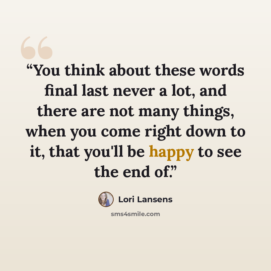 “You think about these words final last never a lot, and there are not many things, when you come right down to it, that you'll be happy to see the end of.” quote by Lori Lansens