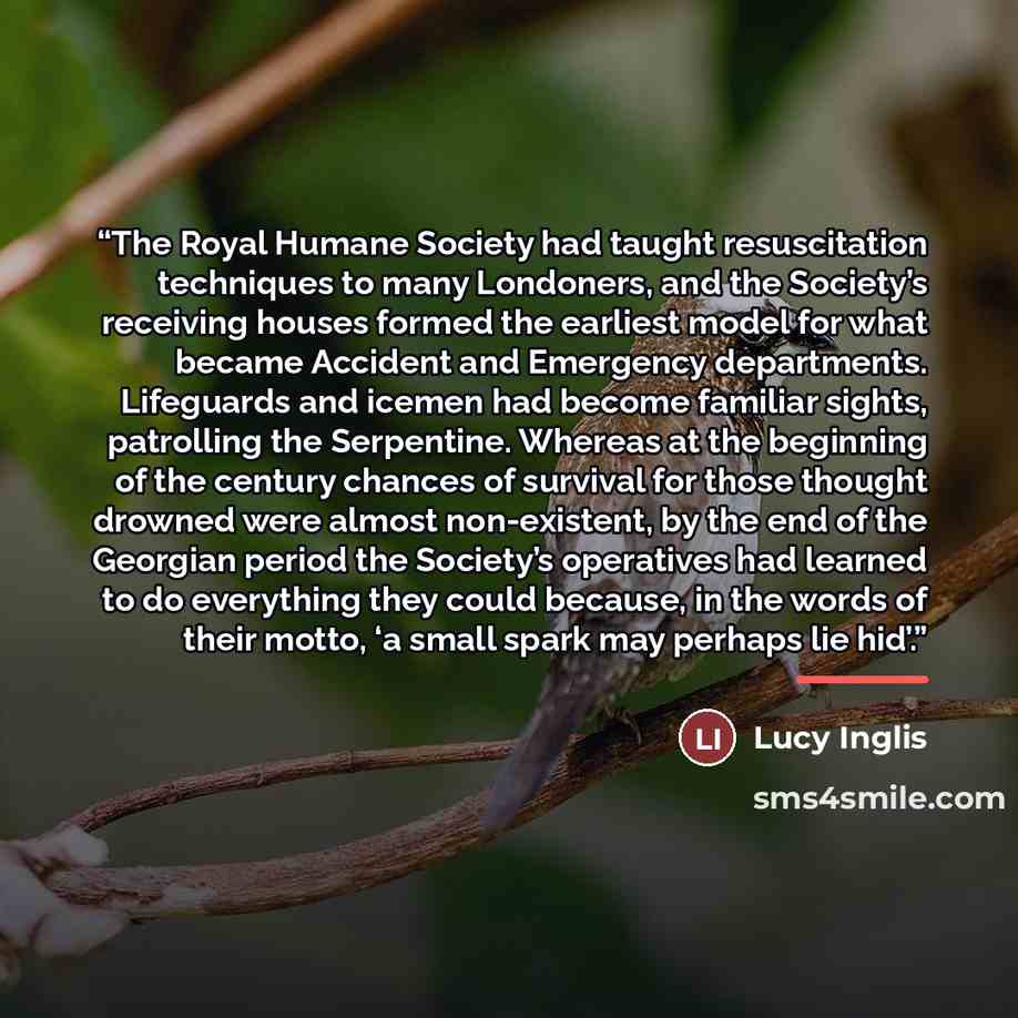 “The Royal Humane Society had taught resuscitation techniques to many Londoners, and the Society’s receiving houses formed the earliest model for what became Accident and Emergency departments. Lifeguards and icemen had become familiar sights, patrolling the Serpentine. Whereas at the beginning of…” quote by Lucy Inglis