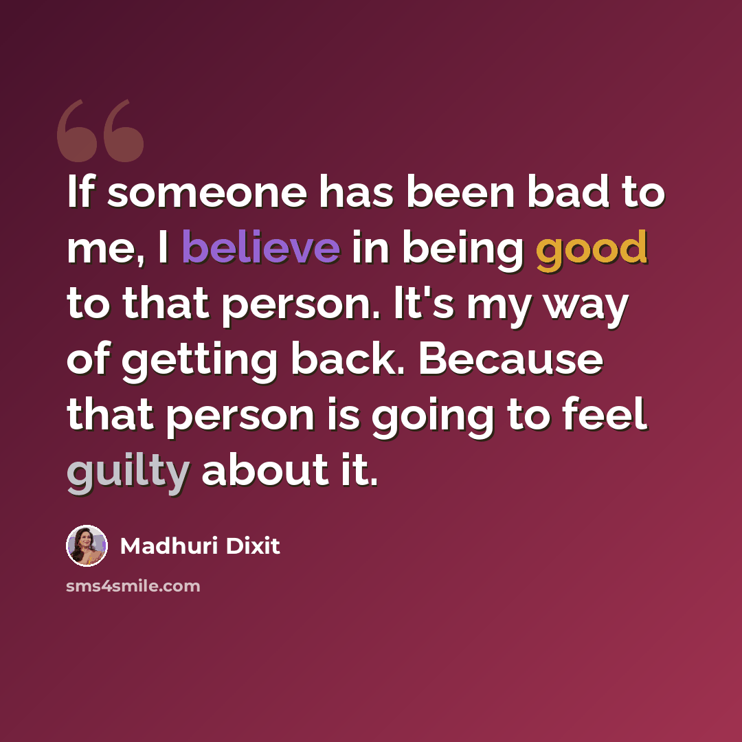 “If someone has been bad to me, I believe in being good to that person. It's my way of getting back. Because that person is going to feel guilty about it.” quote by Madhuri Dixit