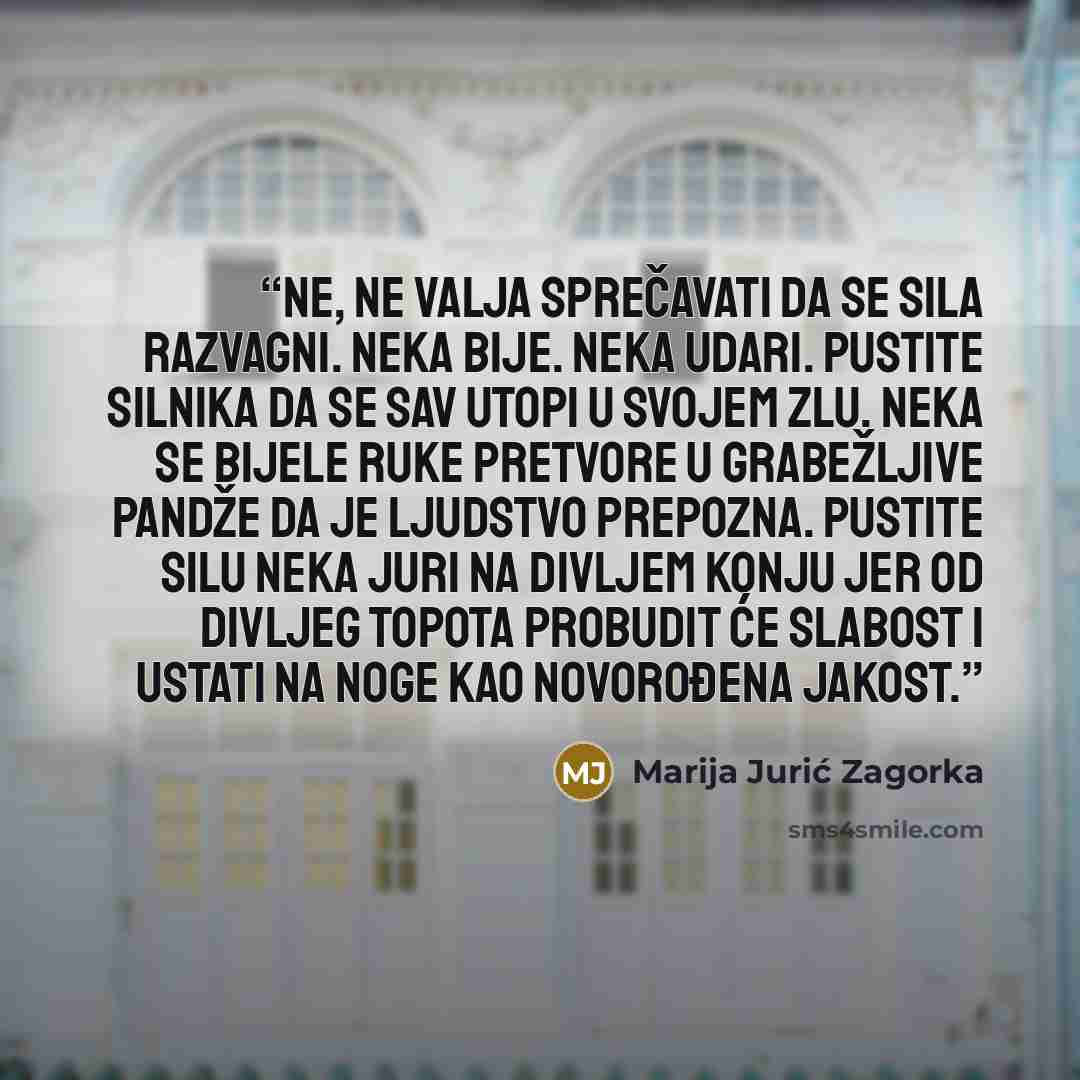“Ne, ne valja sprečavati da se sila razvagni. Neka bije. Neka udari. Pustite silnika da se sav utopi u svojem zlu. Neka se bijele ruke pretvore u grabežljive pandže da je ljudstvo prepozna. Pustite silu neka juri na divljem konju jer od divljeg topota probudit će slabost i ustati na noge kao…” quote by Marija Jurić Zagorka