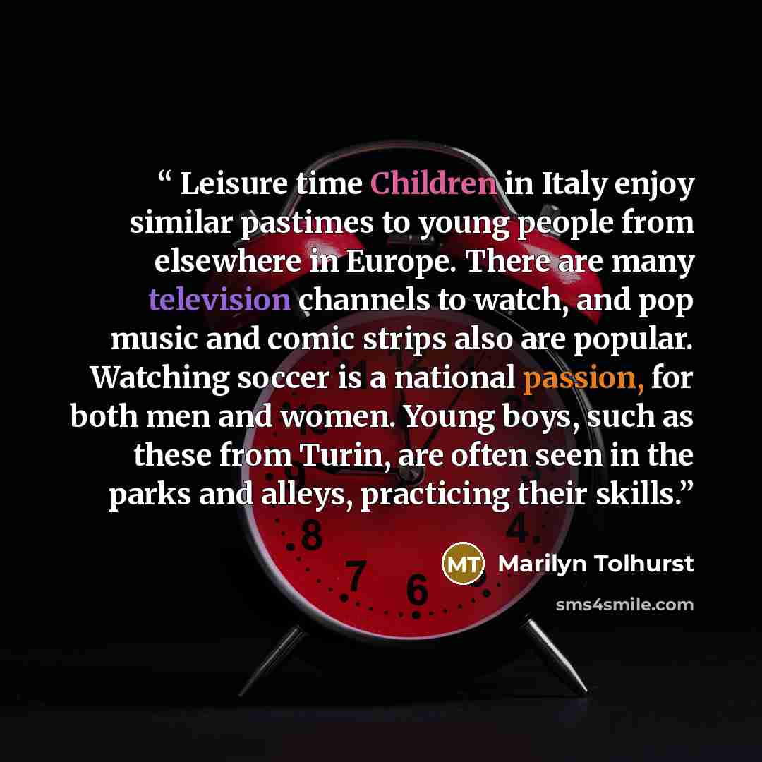 “Leisure time Children in Italy enjoy similar pastimes to young people from elsewhere in Europe. There are many television channels to watch, and pop music and comic strips also are popular. Watching soccer is a national passion, for both men and women. Young boys, such as these from Turin, are…” quote by Marilyn Tolhurst