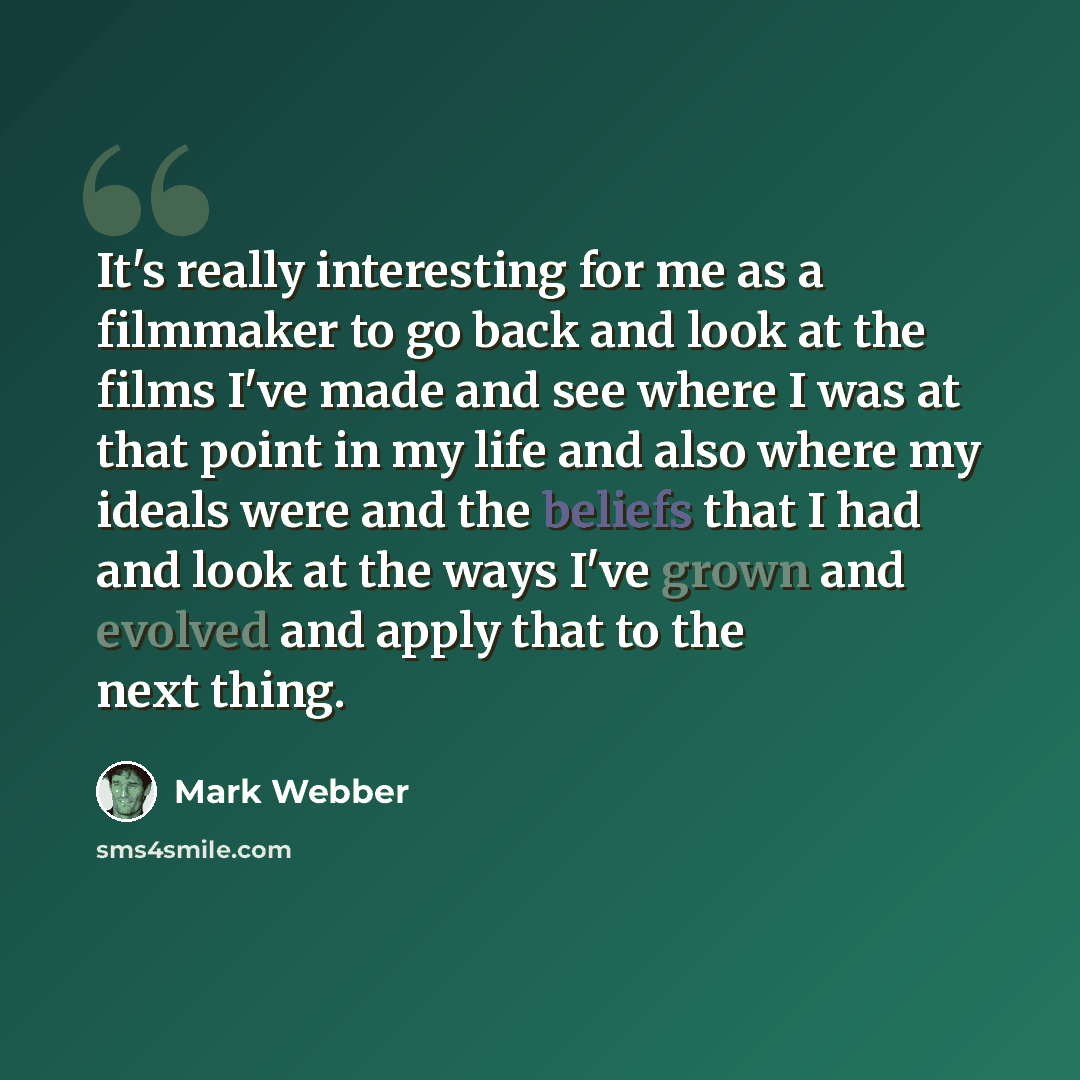 “It's really interesting for me as a filmmaker to go back and look at the films I've made and see where I was at that point in my life and also where my ideals were and the beliefs that I had and look at the ways I've grown and evolved and apply that to the next thing.” quote by Mark Webber