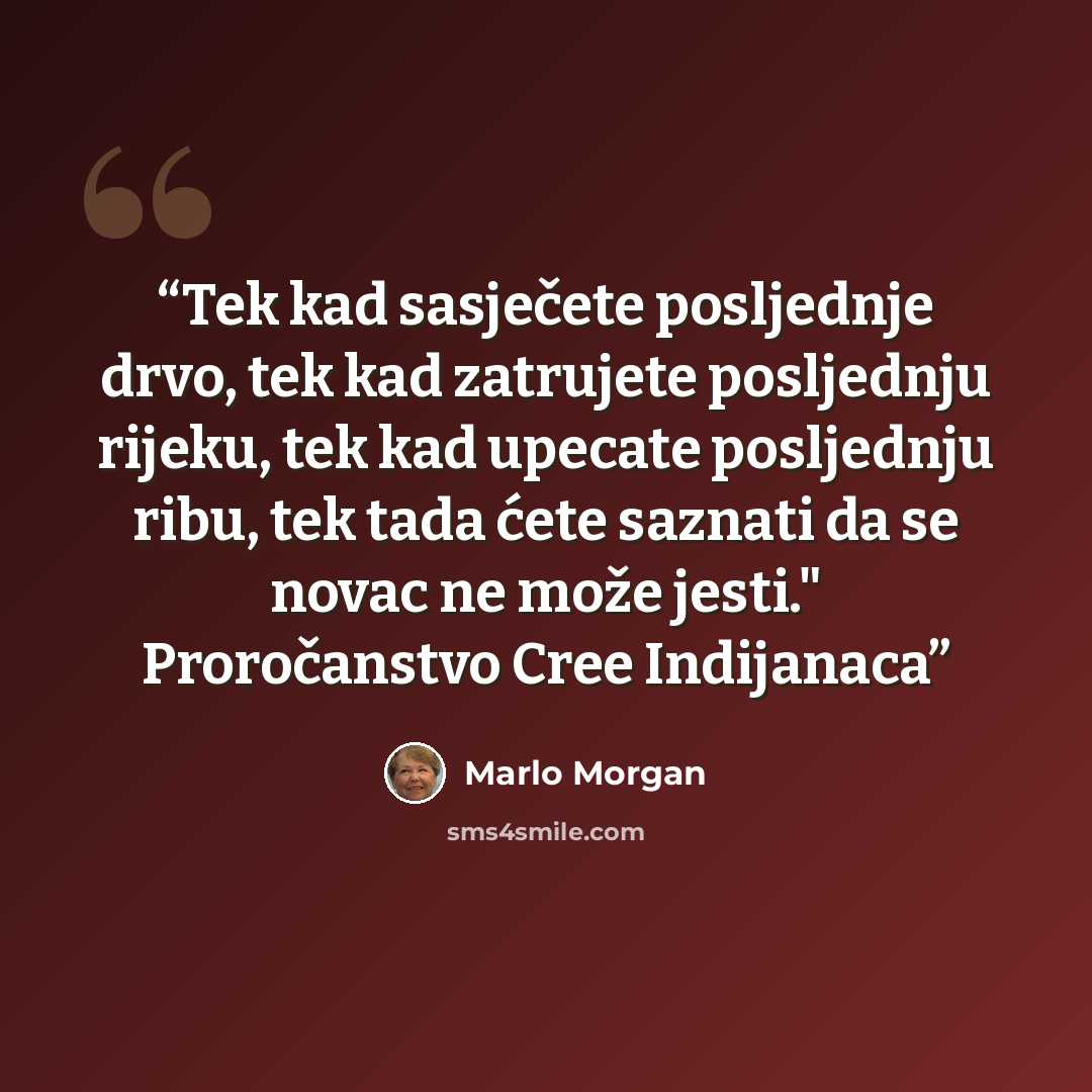 “Tek kad sasječete posljednje drvo, tek kad zatrujete posljednju rijeku, tek kad upecate posljednju ribu, tek tada ćete saznati da se novac ne može jesti." Proročanstvo Cree Indijanaca” quote by Marlo Morgan