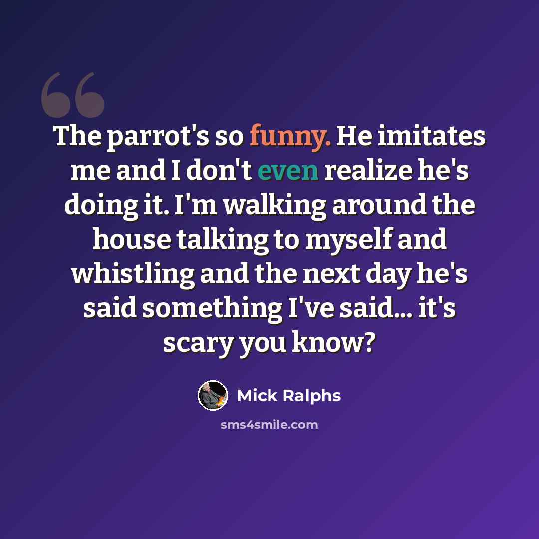 “The parrot's so funny. He imitates me and I don't even realize he's doing it. I'm walking around the house talking to myself and whistling and the next day he's said something I've said... it's scary you know?” quote by Mick Ralphs