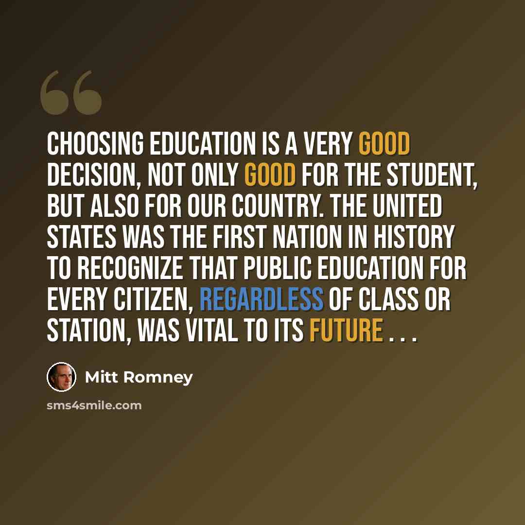 “Choosing education is a very good decision, not only good for the student, but also for our country. The United States was the first nation in history to recognize that public education for every citizen, regardless of class or station, was vital to its future . . .” quote by Mitt Romney