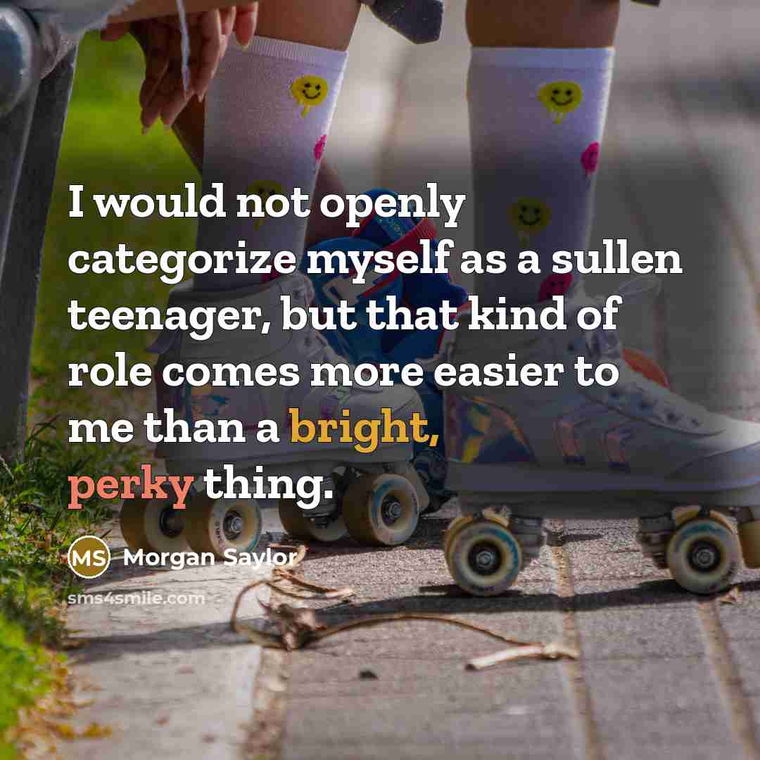 “I would not openly categorize myself as a sullen teenager, but that kind of role comes more easier to me than a bright, perky thing.” quote by Morgan Saylor