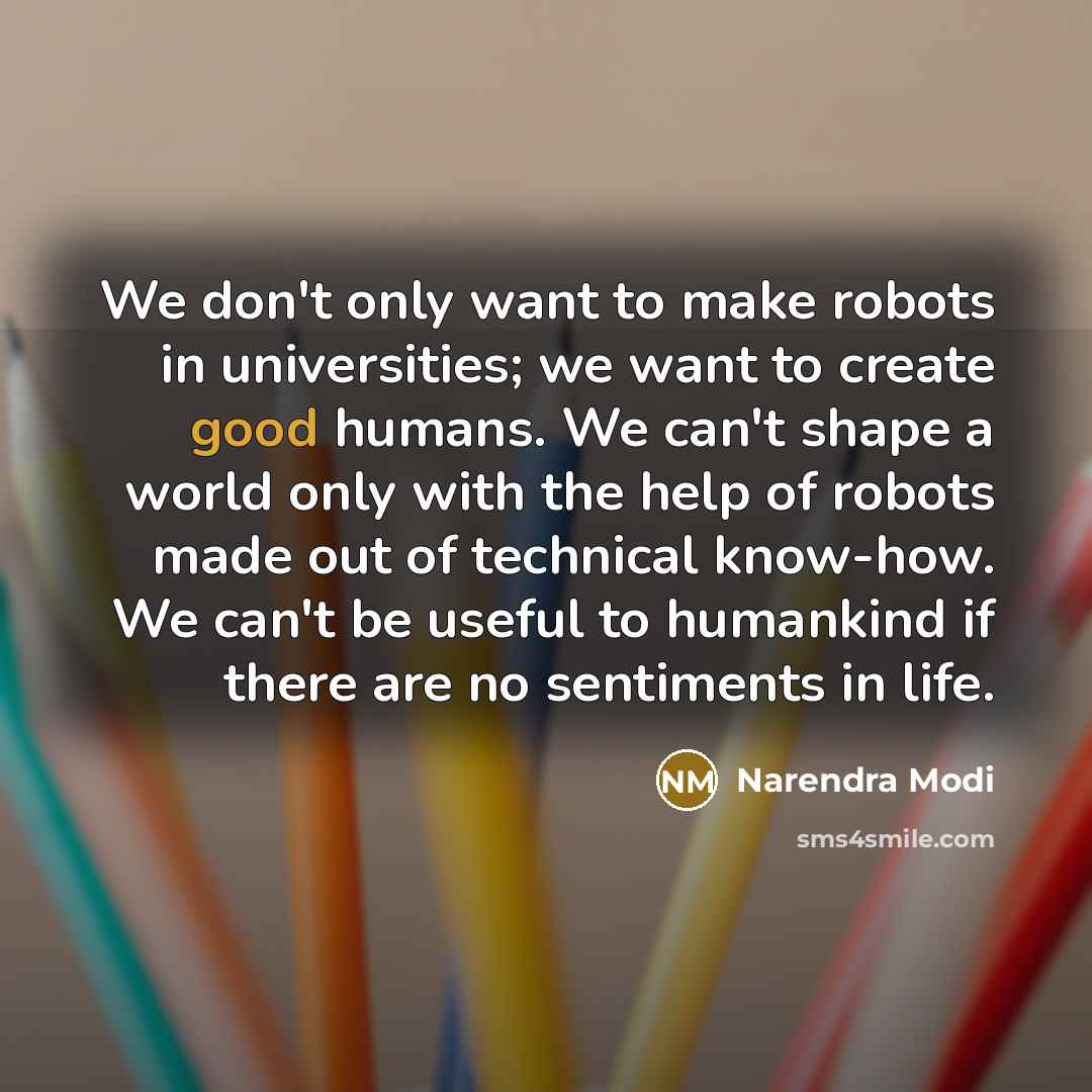 “We don't only want to make robots in universities; we want to create good humans. We can't shape a world only with the help of robots made out of technical know-how. We can't be useful to humankind if there are no sentiments in life.” quote by Narendra Modi