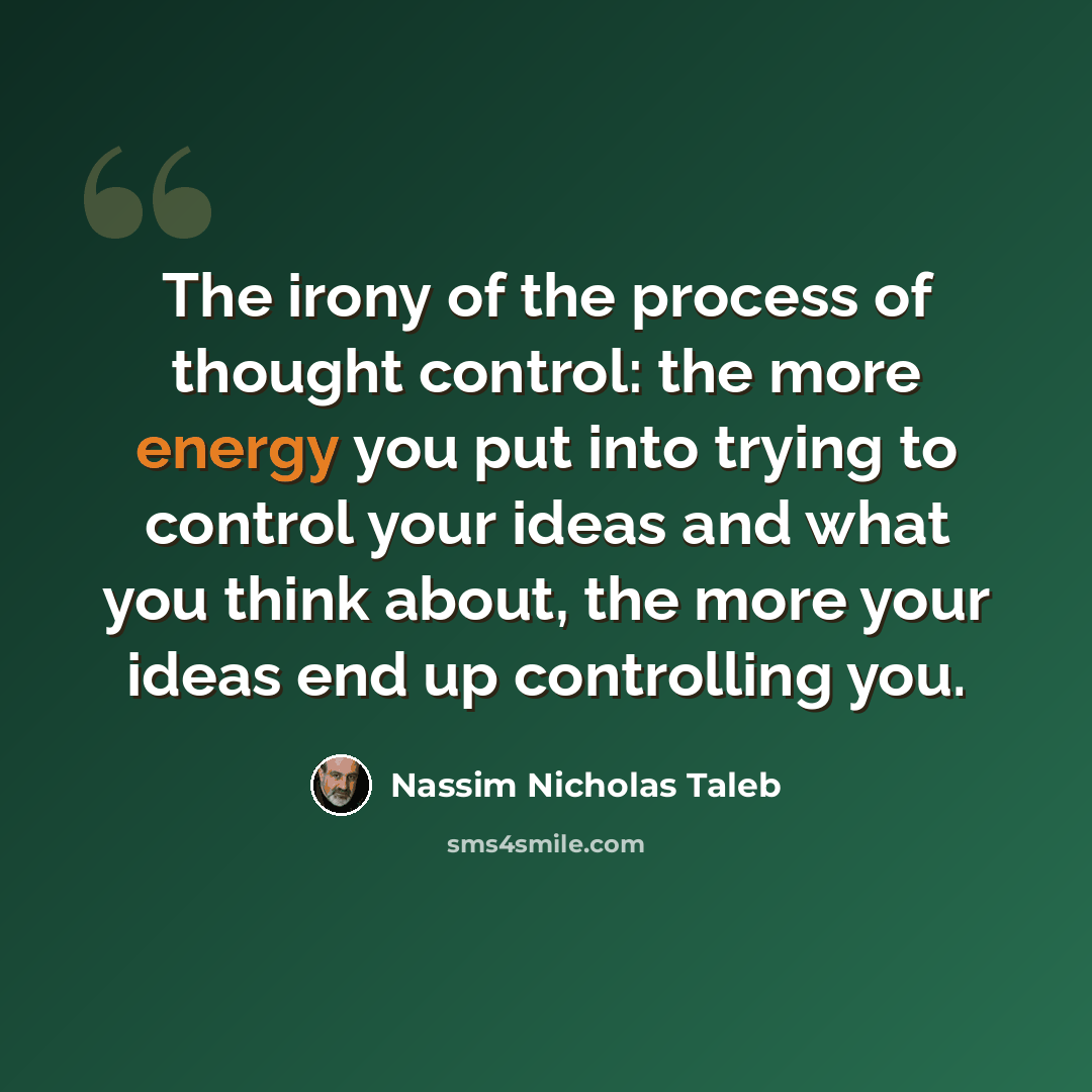 “The irony of the process of thought control: the more energy you put into trying to control your ideas and what you think about, the more your ideas end up controlling you.” quote by Nassim Nicholas Taleb