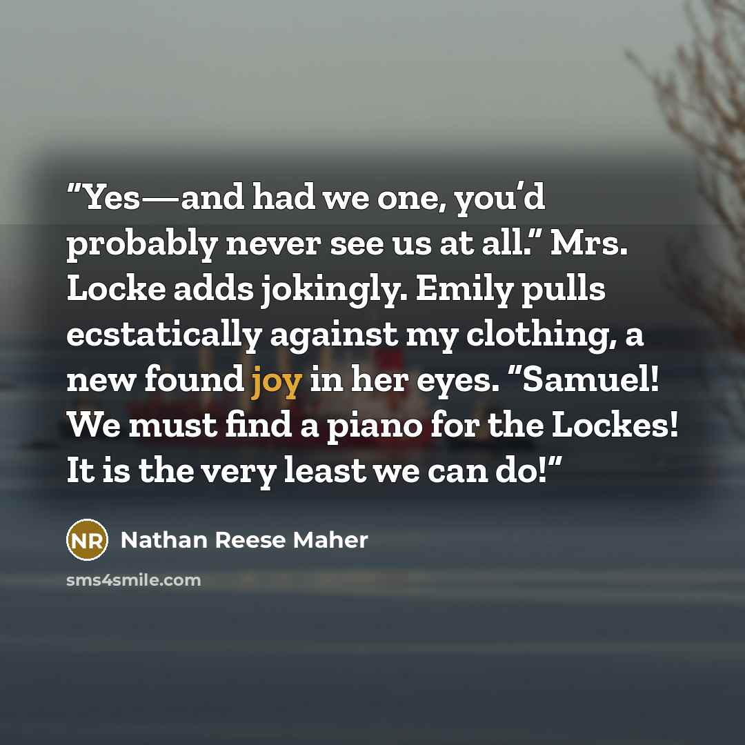 “Yes—and had we one, you’d probably never see us at all.” Mrs. Locke adds jokingly. Emily pulls ecstatically against my clothing, a new found joy in her eyes. “Samuel! We must find a piano for the Lockes! It is the very least we can do!” quote by Nathan Reese Maher