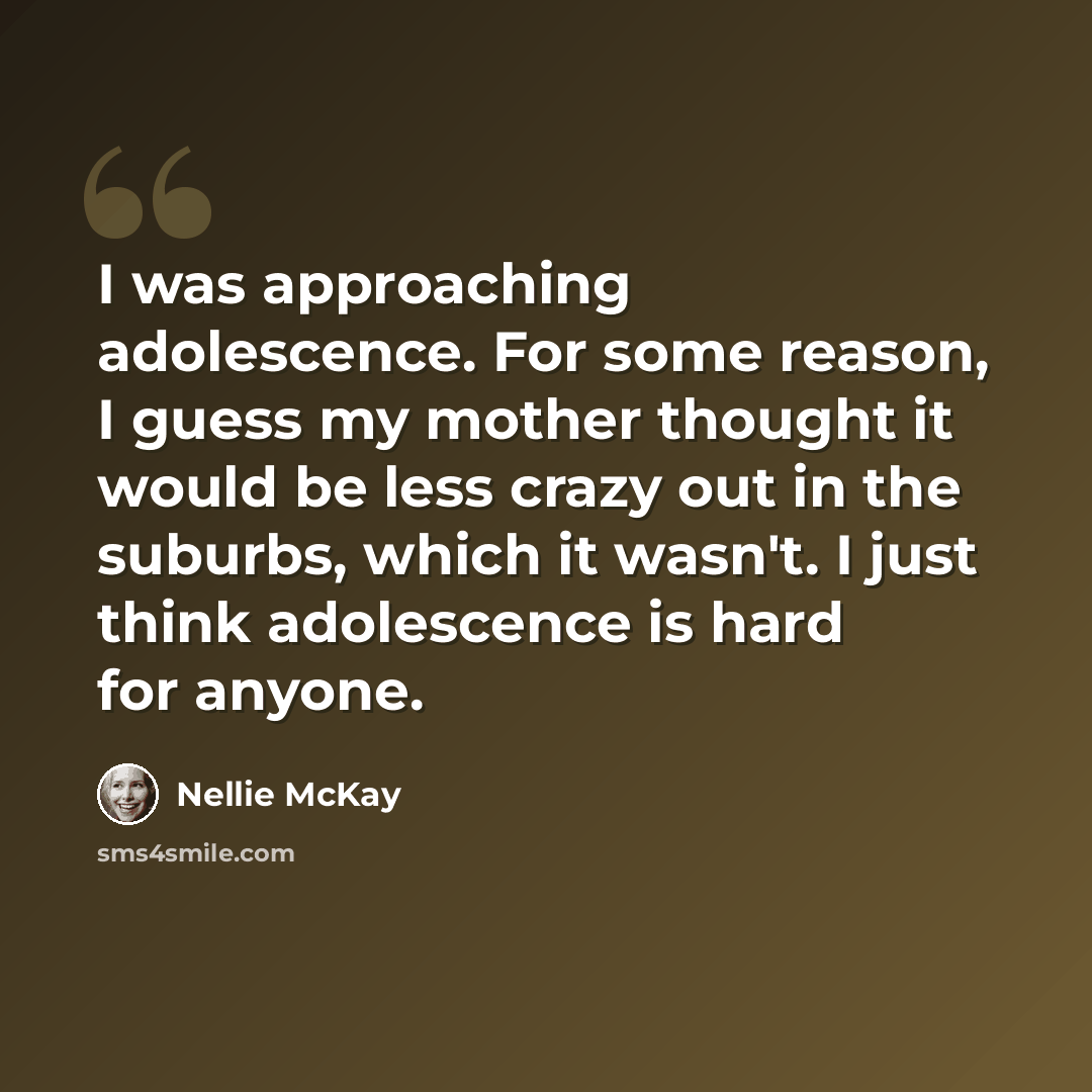 “I was approaching adolescence. For some reason, I guess my mother thought it would be less crazy out in the suburbs, which it wasn't. I just think adolescence is hard for anyone.” quote by Nellie McKay