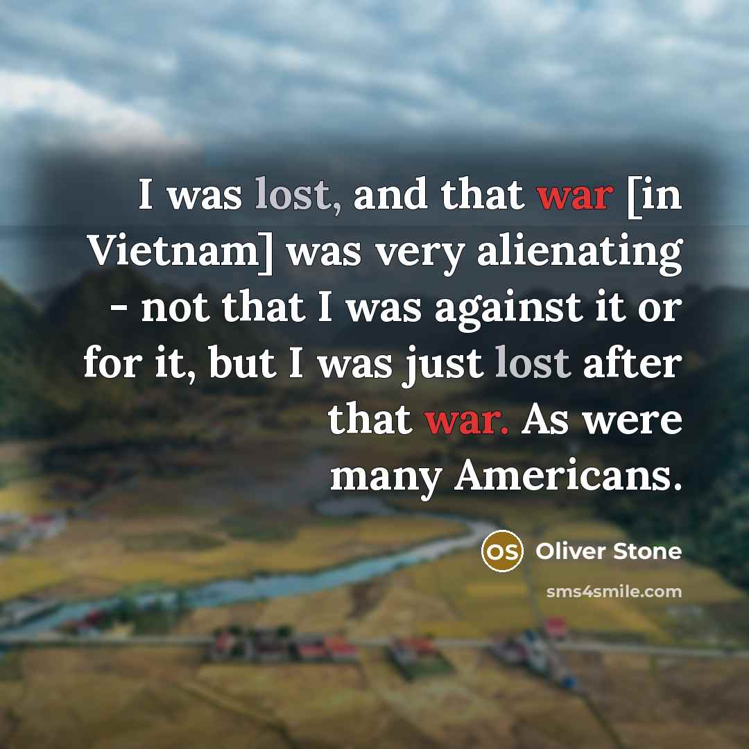 “I was lost, and that war [in Vietnam] was very alienating - not that I was against it or for it, but I was just lost after that war. As were many Americans.” quote by Oliver Stone
