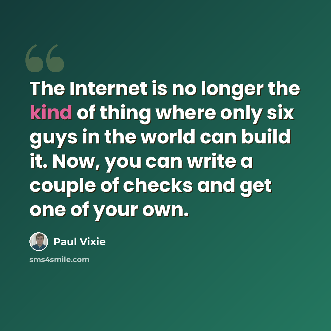 “The Internet is no longer the kind of thing where only six guys in the world can build it. Now, you can write a couple of checks and get one of your own.” quote by Paul Vixie